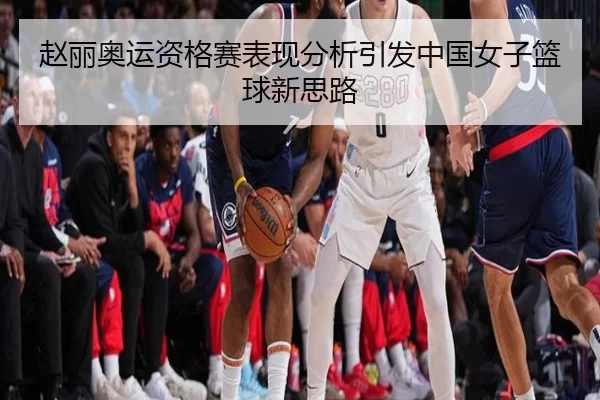 赵丽奥运资格赛表现分析引发中国女子篮球新思路